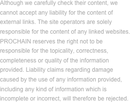 Although we carefully check their content, we cannot accept any liability for the content of external links. The site operators are solely responsible for the content of any linked websites.
PROCHAIN reserves the right not to be
responsible for the topicality, correctness, completeness or quality of the information provided. Liability claims regarding damage caused by the use of any information provided, including any kind of information which is incomplete or incorrect, will therefore be rejected.

