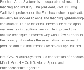 Prochain Artus-Systems is a cooperation of research, teaching and industry. The president, Prof. Dr. Jörg Wellnitz is professor on the Fachhochschule Ingolstadt, univesity for applied science and teaching light-building-construction. Due to historical interests he came apon mail meshes in traditional amors. He improved this antique technique in modern way with a few partners in the industry. Nowadays the association can research, produce and test mail meshes for several applications.PROCHAIN Artus-Systems is a cooperation of Friedrich Münch GmbH + Co KG, Alpina Sports and Fachhochschule Ingolstadt.