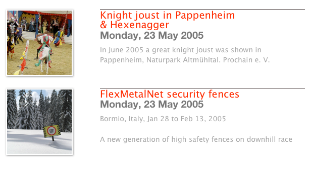 ￼
￼
Knight joust in Pappenheim & Hexenagger
Monday, 23 May 2005
In June 2005 a great knight joust was shown in Pappenheim, Naturpark Altmühltal. Prochain e. V. 
Weiterlesen…​
￼
￼
￼
FlexMetalNet security fences
Monday, 23 May 2005
Bormio, Italy, Jan 28 to Feb 13, 2005

A new generation of high safety fences on downhill race 
Weiterlesen…​
￼
